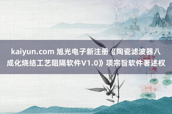 kaiyun.com 旭光电子新注册《陶瓷滤波器八成化烧结工艺阻隔软件V1.0》项宗旨软件著述权