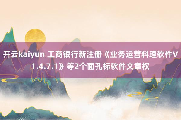 开云kaiyun 工商银行新注册《业务运营料理软件V1.4.7.1》等2个面孔标软件文章权