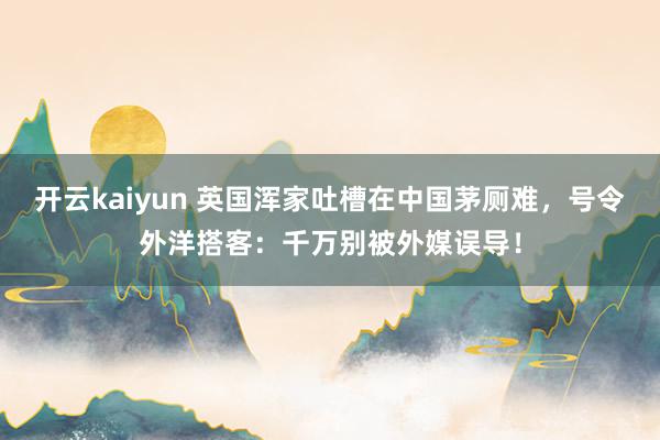 开云kaiyun 英国浑家吐槽在中国茅厕难，号令外洋搭客：千万别被外媒误导！