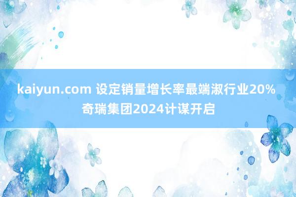 kaiyun.com 设定销量增长率最端淑行业20% 奇瑞集团2024计谋开启