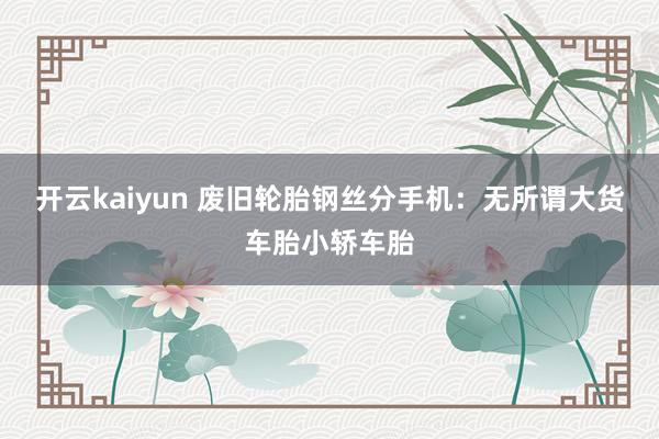 开云kaiyun 废旧轮胎钢丝分手机：无所谓大货车胎小轿车胎