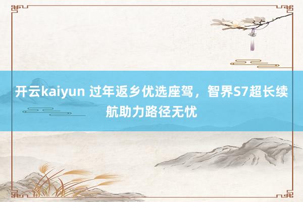 开云kaiyun 过年返乡优选座驾，智界S7超长续航助力路径无忧