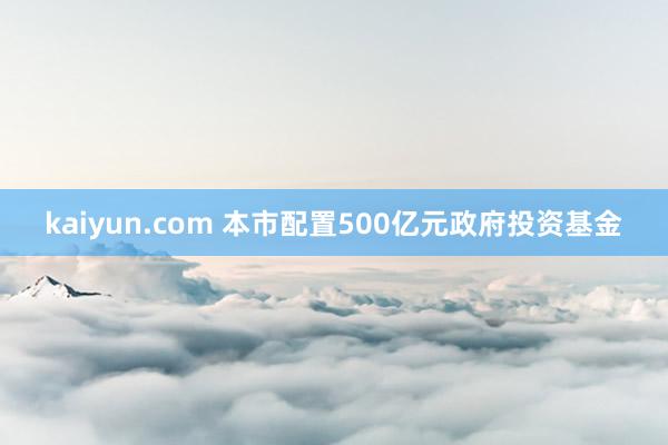 kaiyun.com 本市配置500亿元政府投资基金