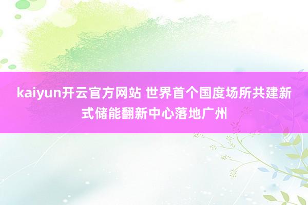 kaiyun开云官方网站 世界首个国度场所共建新式储能翻新中心落地广州