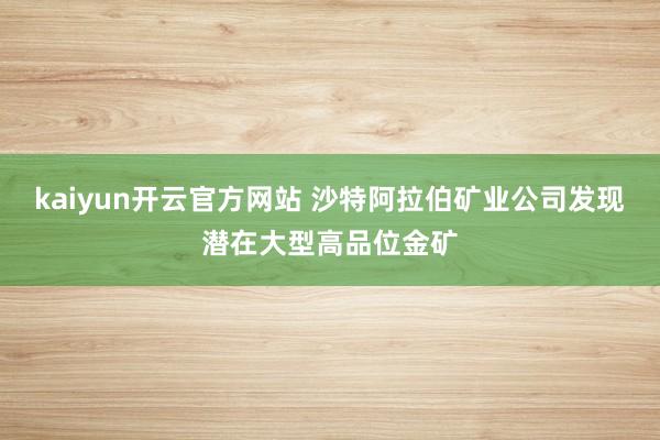 kaiyun开云官方网站 沙特阿拉伯矿业公司发现潜在大型高品位金矿