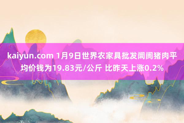 kaiyun.com 1月9日世界农家具批发阛阓猪肉平均价钱为19.83元/公斤 比昨天上涨0.2%