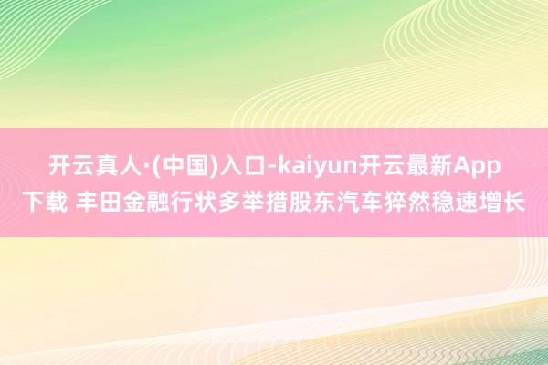 开云真人·(中国)入口-kaiyun开云最新App下载 丰田金融行状多举措股东汽车猝然稳速增长