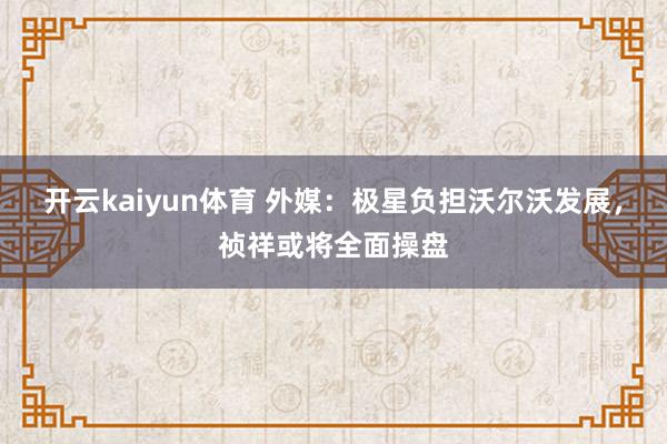 开云kaiyun体育 外媒：极星负担沃尔沃发展，祯祥或将全面操盘