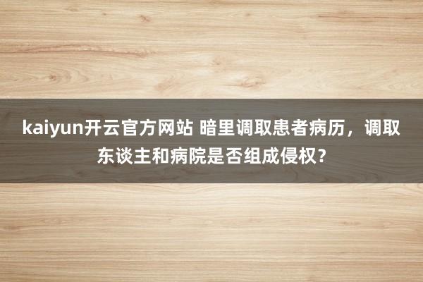 kaiyun开云官方网站 暗里调取患者病历，调取东谈主和病院是否组成侵权？