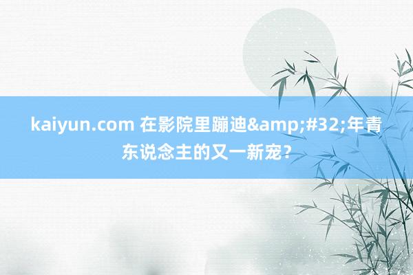 kaiyun.com 在影院里蹦迪&#32;年青东说念主的又一新宠？