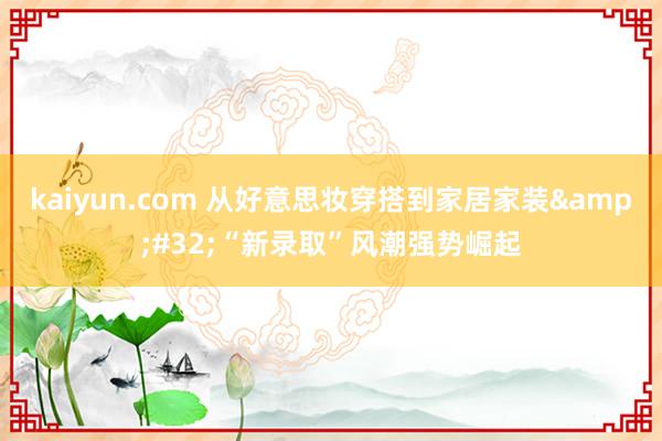 kaiyun.com 从好意思妆穿搭到家居家装&#32;“新录取”风潮强势崛起