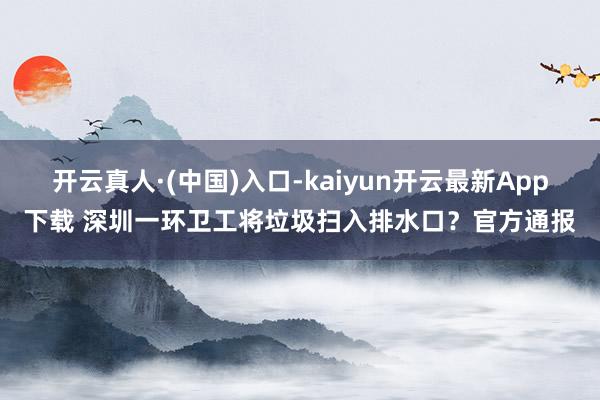 开云真人·(中国)入口-kaiyun开云最新App下载 深圳一环卫工将垃圾扫入排水口？官方通报