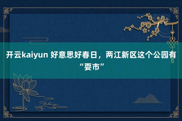 开云kaiyun 好意思好春日，两江新区这个公园有“耍市”