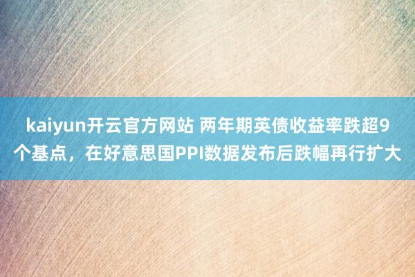 kaiyun开云官方网站 两年期英债收益率跌超9个基点，在好意思国PPI数据发布后跌幅再行扩大