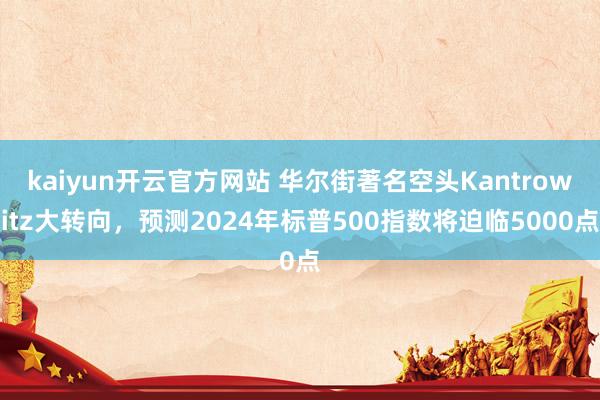 kaiyun开云官方网站 华尔街著名空头Kantrowitz大转向，预测2024年标普500指数将迫临5000点