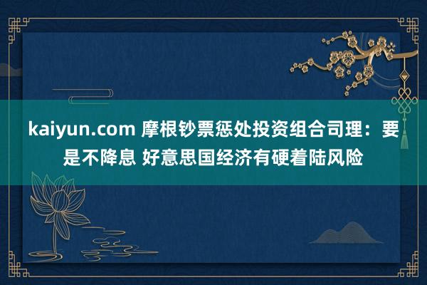 kaiyun.com 摩根钞票惩处投资组合司理：要是不降息 好意思国经济有硬着陆风险