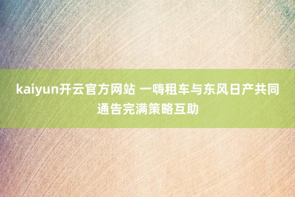 kaiyun开云官方网站 一嗨租车与东风日产共同通告完满策略互助