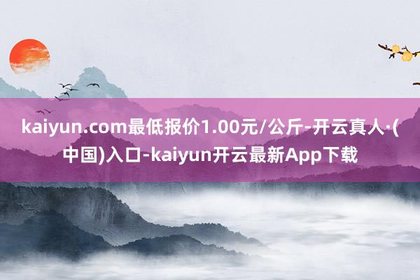 kaiyun.com最低报价1.00元/公斤-开云真人·(中国)入口-kaiyun开云最新App下载