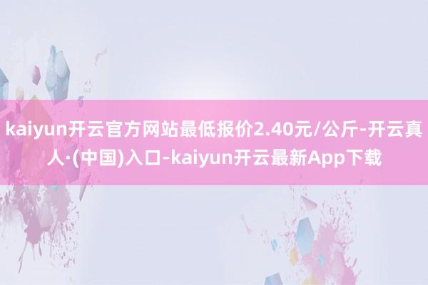 kaiyun开云官方网站最低报价2.40元/公斤-开云真人·(中国)入口-kaiyun开云最新App下载
