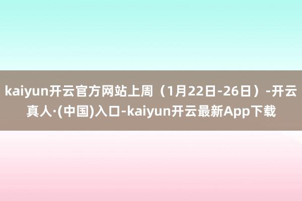 kaiyun开云官方网站上周（1月22日-26日）-开云真人·(中国)入口-kaiyun开云最新App下载