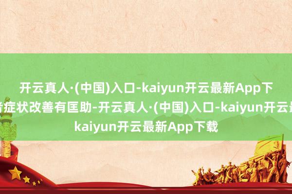 开云真人·(中国)入口-kaiyun开云最新App下载对轻症患者症状改善有匡助-开云真人·(中国)入口-kaiyun开云最新App下载