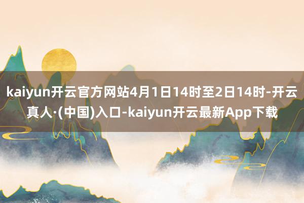 kaiyun开云官方网站4月1日14时至2日14时-开云真人·(中国)入口-kaiyun开云最新App下载