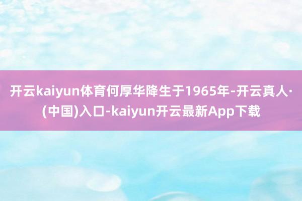 开云kaiyun体育何厚华降生于1965年-开云真人·(中国)入口-kaiyun开云最新App下载