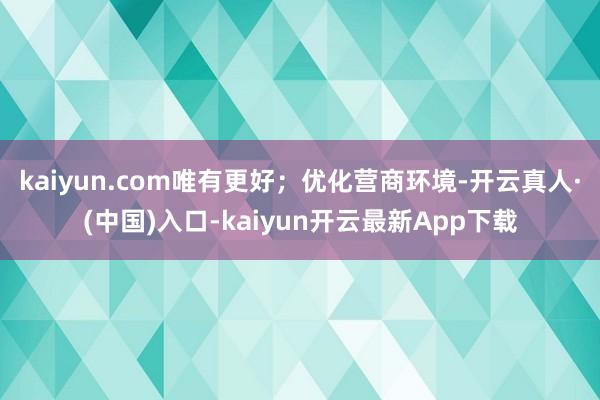 kaiyun.com唯有更好；优化营商环境-开云真人·(中国)入口-kaiyun开云最新App下载