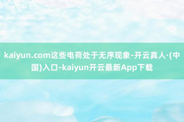 kaiyun.com这些电荷处于无序现象-开云真人·(中国)入口-kaiyun开云最新App下载