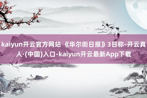 kaiyun开云官方网站 《华尔街日报》3日称-开云真人·(中国)入口-kaiyun开云最新App下载