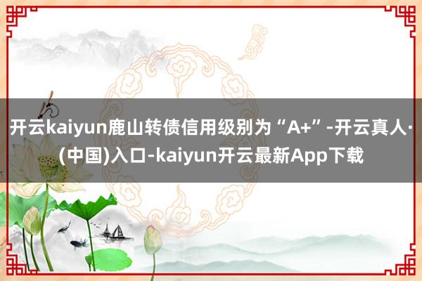 开云kaiyun鹿山转债信用级别为“A+”-开云真人·(中国)入口-kaiyun开云最新App下载