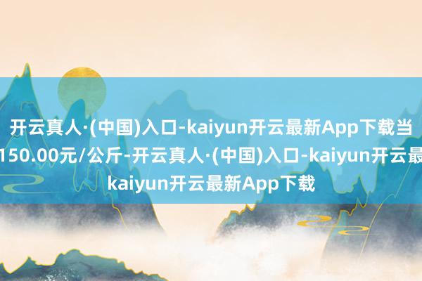 开云真人·(中国)入口-kaiyun开云最新App下载当日最高报价150.00元/公斤-开云真人·(中国)入口-kaiyun开云最新App下载