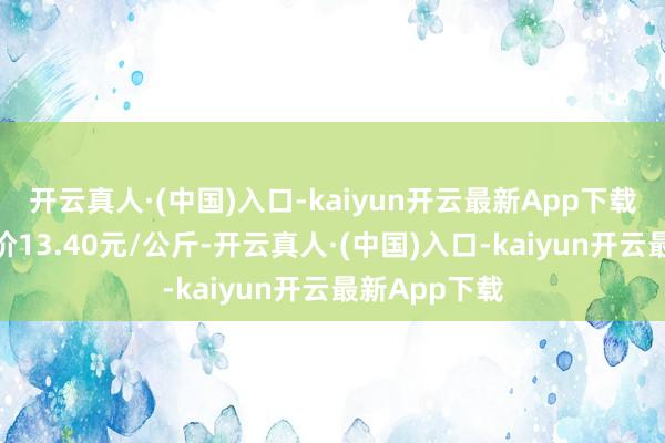 开云真人·(中国)入口-kaiyun开云最新App下载当日最高报价13.40元/公斤-开云真人·(中国)入口-kaiyun开云最新App下载