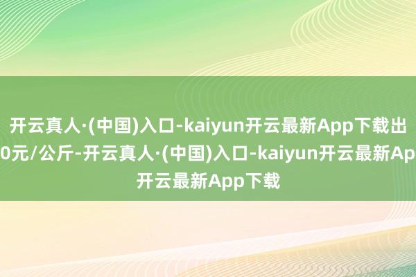 开云真人·(中国)入口-kaiyun开云最新App下载出入6.00元/公斤-开云真人·(中国)入口-kaiyun开云最新App下载