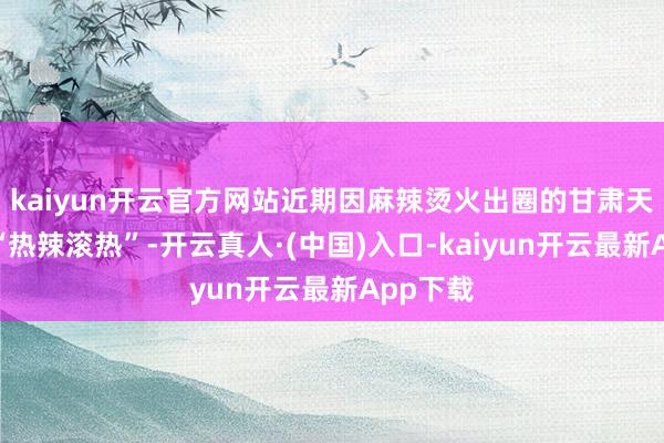 kaiyun开云官方网站近期因麻辣烫火出圈的甘肃天水握续“热辣滚热”-开云真人·(中国)入口-kaiyun开云最新App下载