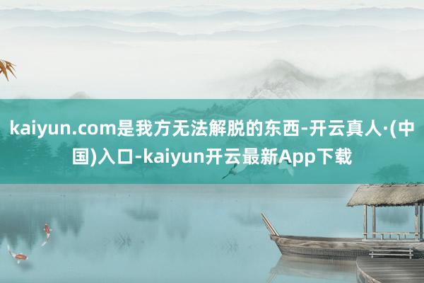 kaiyun.com是我方无法解脱的东西-开云真人·(中国)入口-kaiyun开云最新App下载