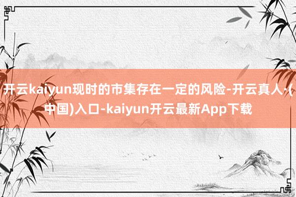 开云kaiyun现时的市集存在一定的风险-开云真人·(中国)入口-kaiyun开云最新App下载
