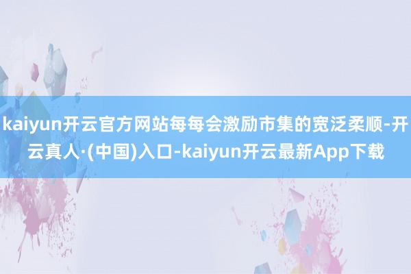 kaiyun开云官方网站每每会激励市集的宽泛柔顺-开云真人·(中国)入口-kaiyun开云最新App下载