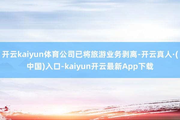 开云kaiyun体育公司已将旅游业务剥离-开云真人·(中国)入口-kaiyun开云最新App下载