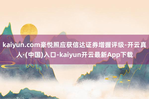 kaiyun.com豪悦照应获信达证券增握评级-开云真人·(中国)入口-kaiyun开云最新App下载