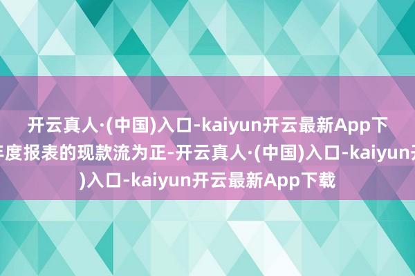 开云真人·(中国)入口-kaiyun开云最新App下载公司最新一期年度报表的现款流为正-开云真人·(中国)入口-kaiyun开云最新App下载