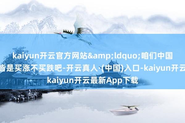 kaiyun开云官方网站&ldquo;咱们中国东说念主好像皆是买涨不买跌吧-开云真人·(中国)入口-kaiyun开云最新App下载