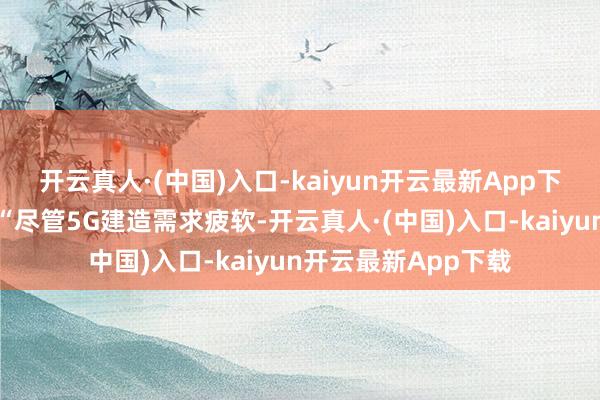 开云真人·(中国)入口-kaiyun开云最新App下载该公司补充称：“尽管5G建造需求疲软-开云真人·(中国)入口-kaiyun开云最新App下载