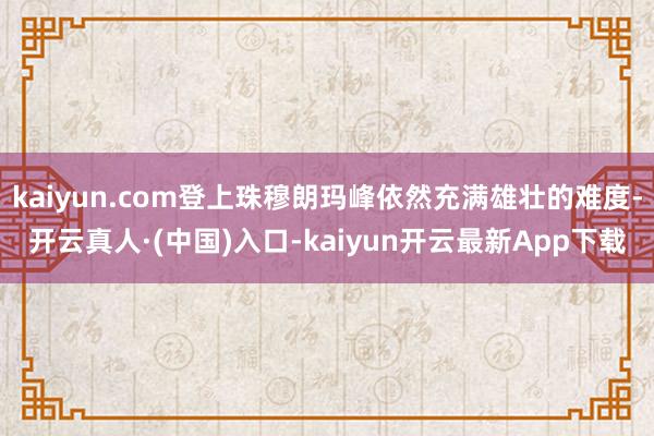 kaiyun.com登上珠穆朗玛峰依然充满雄壮的难度-开云真人·(中国)入口-kaiyun开云最新App下载