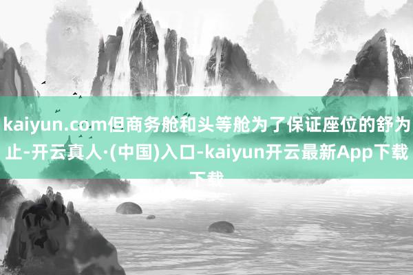 kaiyun.com但商务舱和头等舱为了保证座位的舒为止-开云真人·(中国)入口-kaiyun开云最新App下载