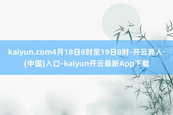 kaiyun.com4月18日8时至19日8时-开云真人·(中国)入口-kaiyun开云最新App下载