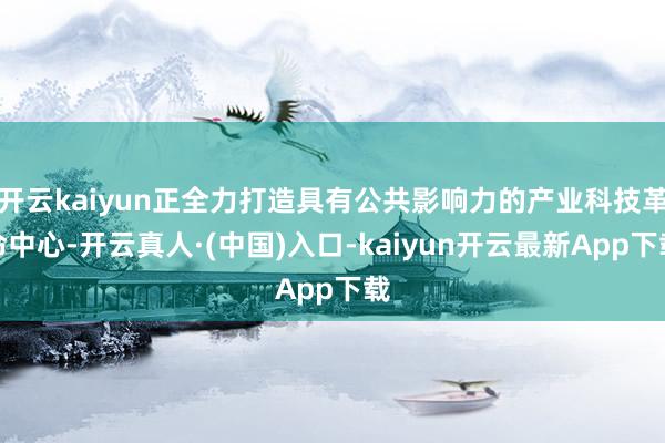 开云kaiyun正全力打造具有公共影响力的产业科技革命中心-开云真人·(中国)入口-kaiyun开云最新App下载