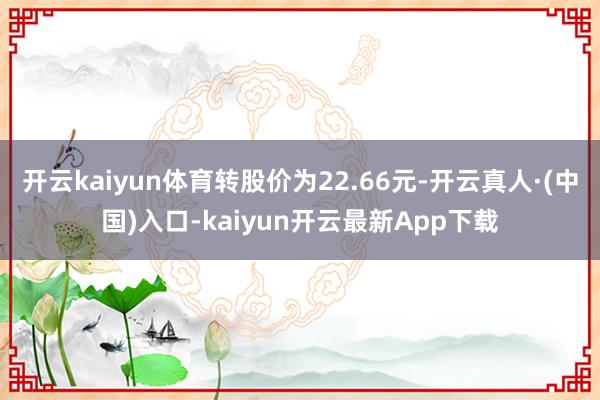 开云kaiyun体育转股价为22.66元-开云真人·(中国)入口-kaiyun开云最新App下载