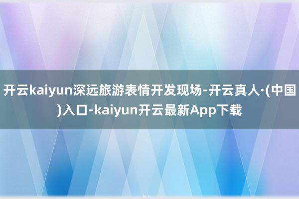 开云kaiyun深远旅游表情开发现场-开云真人·(中国)入口-kaiyun开云最新App下载