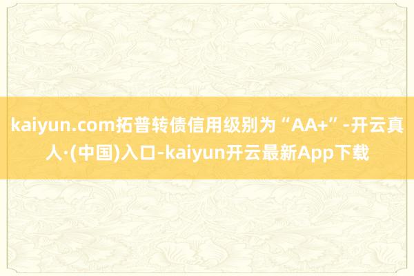 kaiyun.com拓普转债信用级别为“AA+”-开云真人·(中国)入口-kaiyun开云最新App下载